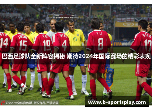 巴西足球队全新阵容揭秘 期待2024年国际赛场的精彩表现