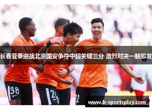 长春亚泰迎战北京国安争夺中超关键三分 激烈对决一触即发