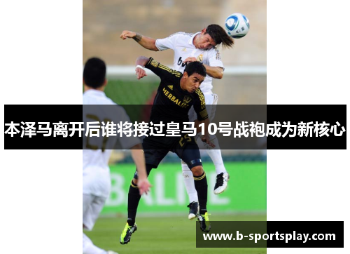 本泽马离开后谁将接过皇马10号战袍成为新核心