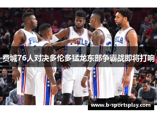 费城76人对决多伦多猛龙东部争霸战即将打响