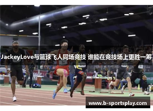 JackeyLove与篮球飞人同场竞技 谁能在竞技场上更胜一筹