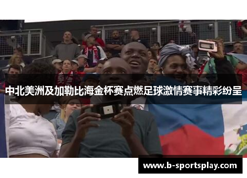 中北美洲及加勒比海金杯赛点燃足球激情赛事精彩纷呈
