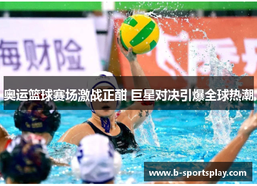 奥运篮球赛场激战正酣 巨星对决引爆全球热潮