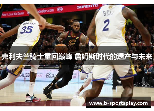 克利夫兰骑士重回巅峰 詹姆斯时代的遗产与未来