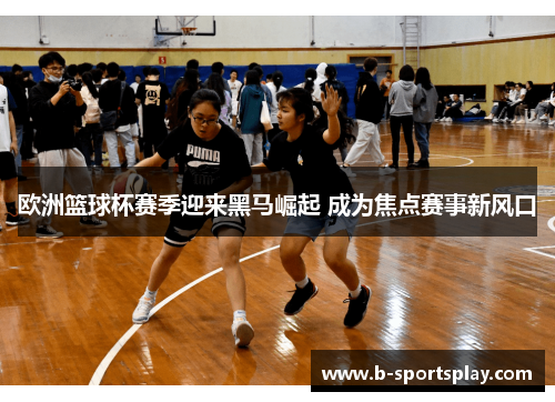欧洲篮球杯赛季迎来黑马崛起 成为焦点赛事新风口