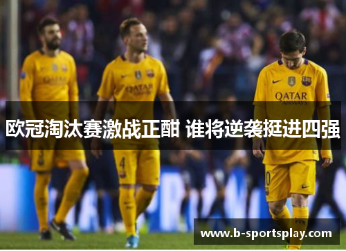 欧冠淘汰赛激战正酣 谁将逆袭挺进四强