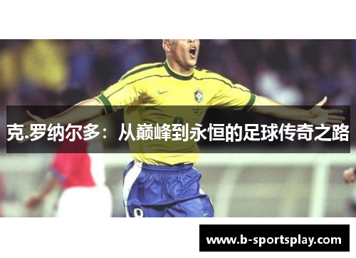 克.罗纳尔多：从巅峰到永恒的足球传奇之路