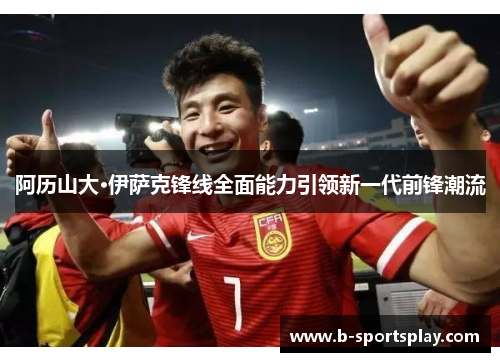 阿历山大·伊萨克锋线全面能力引领新一代前锋潮流