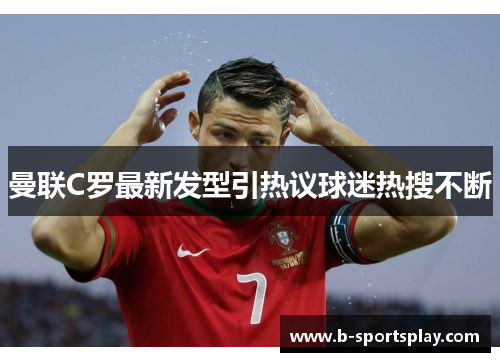 曼联C罗最新发型引热议球迷热搜不断