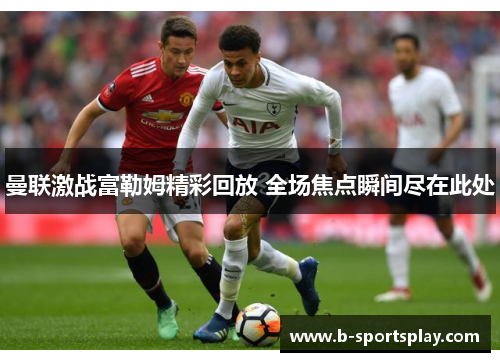 曼联激战富勒姆精彩回放 全场焦点瞬间尽在此处