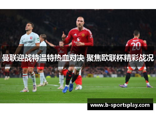 曼联迎战特温特热血对决 聚焦欧联杯精彩战况